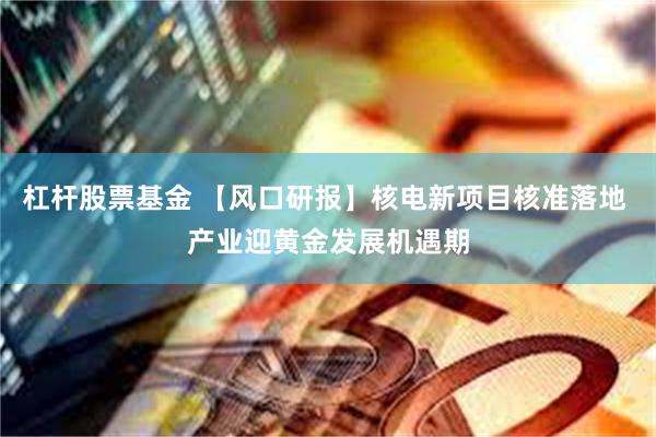 杠杆股票基金 【风口研报】核电新项目核准落地 产业迎黄金发展机遇期