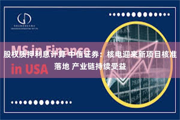 股权质押利息计算 中信证券：核电迎来新项目核准落地 产业链持续受益