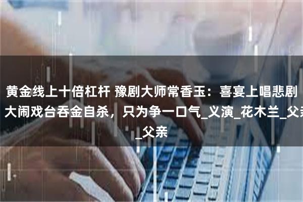 黄金线上十倍杠杆 豫剧大师常香玉：喜宴上唱悲剧，大闹戏台吞金自杀，只为争一口气_义演_花木兰_父亲