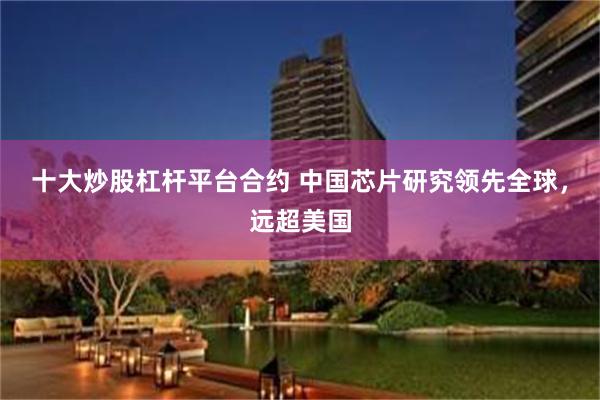 十大炒股杠杆平台合约 中国芯片研究领先全球，远超美国