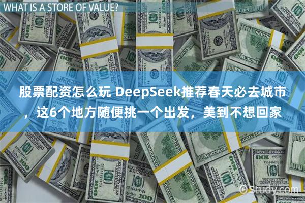 股票配资怎么玩 DeepSeek推荐春天必去城市，这6个地方随便挑一个出发，美到不想回家