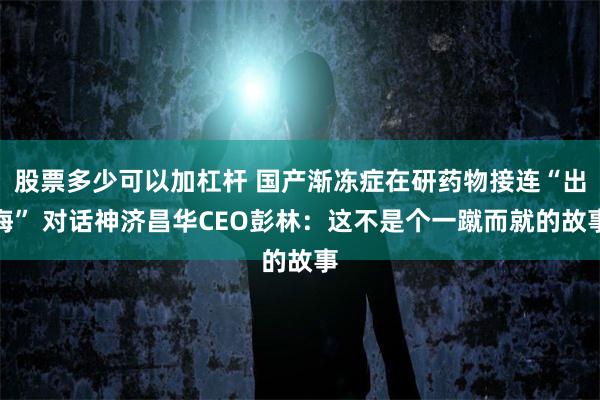 股票多少可以加杠杆 国产渐冻症在研药物接连“出海” 对话神济昌华CEO彭林：这不是个一蹴而就的故事