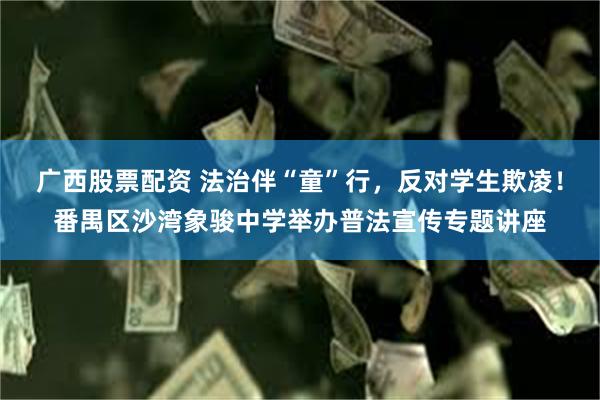 广西股票配资 法治伴“童”行，反对学生欺凌！番禺区沙湾象骏中学举办普法宣传专题讲座