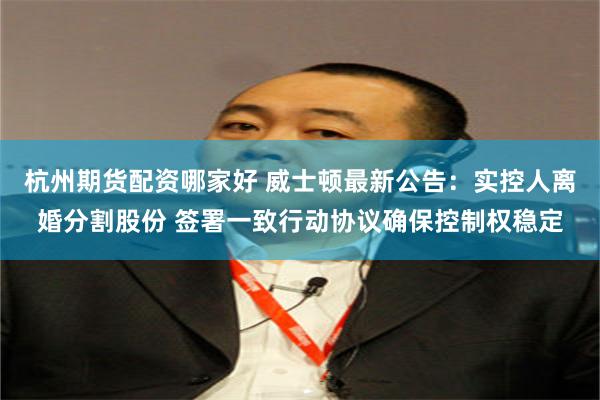 杭州期货配资哪家好 威士顿最新公告：实控人离婚分割股份 签署一致行动协议确保控制权稳定