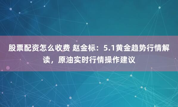 股票配资怎么收费 赵金标：5.1黄金趋势行情解读，原油实时行情操作建议