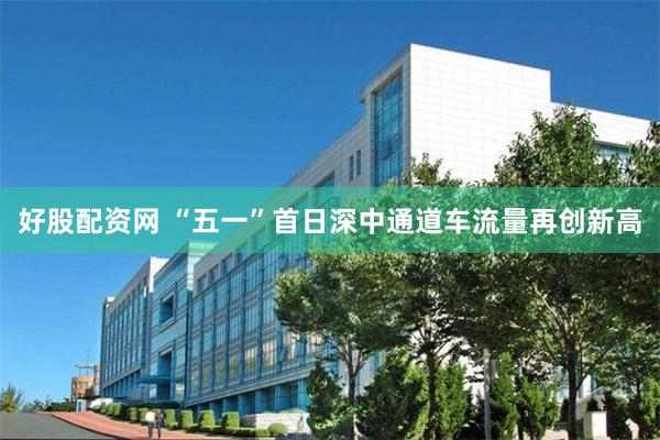 好股配资网 “五一”首日深中通道车流量再创新高