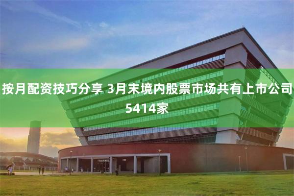 按月配资技巧分享 3月末境内股票市场共有上市公司5414家