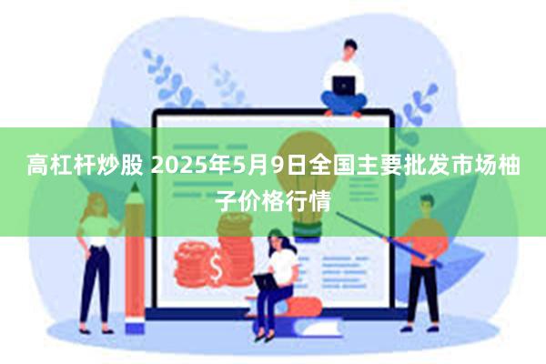 高杠杆炒股 2025年5月9日全国主要批发市场柚子价格行情