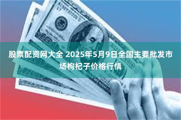 股票配资网大全 2025年5月9日全国主要批发市场枸杞子价格行情