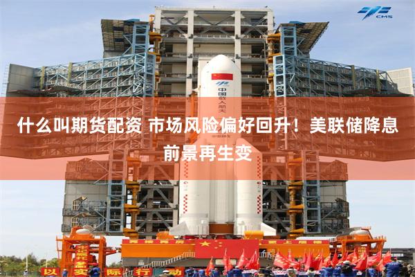 什么叫期货配资 市场风险偏好回升！美联储降息前景再生变