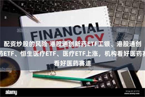 配资炒股的风险 港股通创新药ETF工银、港股通创新药ETF、恒生医疗ETF、医疗ETF上涨，机构看好医药赛道