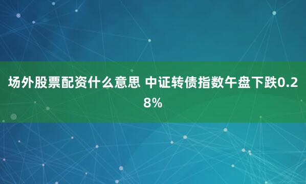 场外股票配资什么意思 中证转债指数午盘下跌0.28%