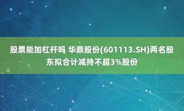 股票能加杠杆吗 华鼎股份(601113.SH)两名股东拟合计减持不超3%股份