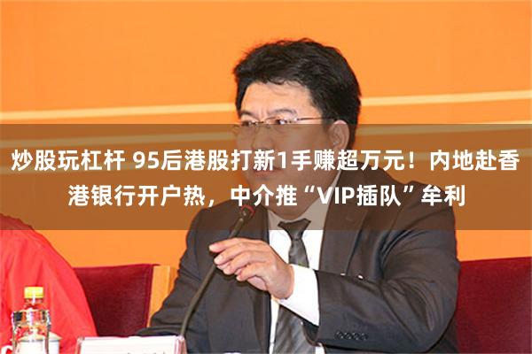 炒股玩杠杆 95后港股打新1手赚超万元！内地赴香港银行开户热，中介推“VIP插队”牟利