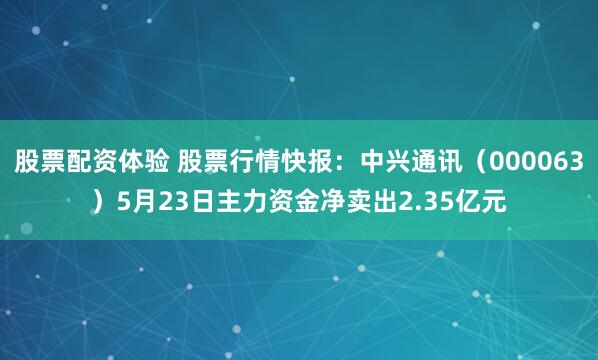 股票配资体验 股票行情快报：中兴通讯（000063）5月23日主力资金净卖出2.35亿元