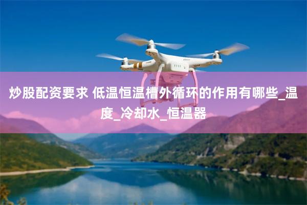 炒股配资要求 低温恒温槽外循环的作用有哪些_温度_冷却水_恒温器
