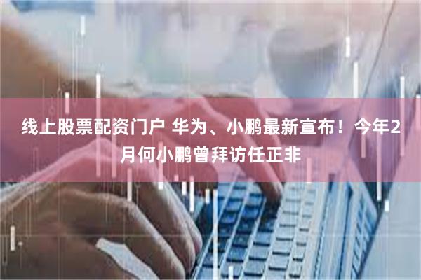 线上股票配资门户 华为、小鹏最新宣布！今年2月何小鹏曾拜访任正非