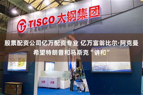 股票配资公司亿万配资专业 亿万富翁比尔·阿克曼希望特朗普和马斯克“讲和”