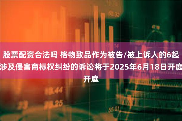 股票配资合法吗 格物致品作为被告/被上诉人的6起涉及侵害商标权纠纷的诉讼将于2025年6月18日开庭