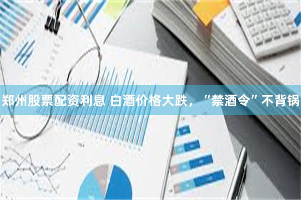 郑州股票配资利息 白酒价格大跌，“禁酒令”不背锅