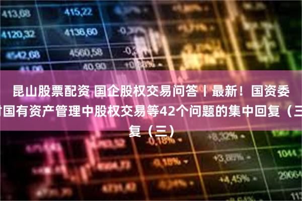 昆山股票配资 国企股权交易问答丨最新！国资委对国有资产管理中股权交易等42个问题的集中回复（三）