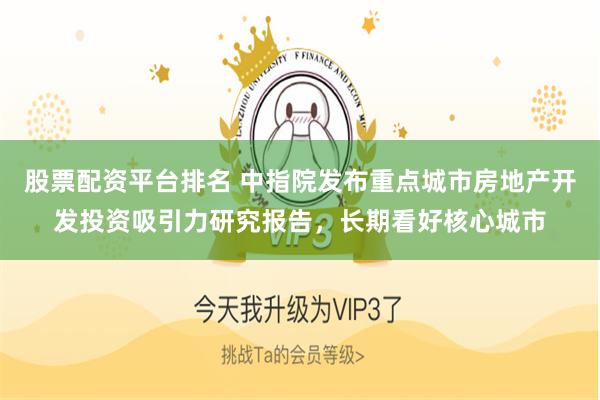股票配资平台排名 中指院发布重点城市房地产开发投资吸引力研究报告，长期看好核心城市