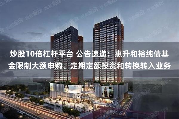 炒股10倍杠杆平台 公告速递：惠升和裕纯债基金限制大额申购、定期定额投资和转换转入业务