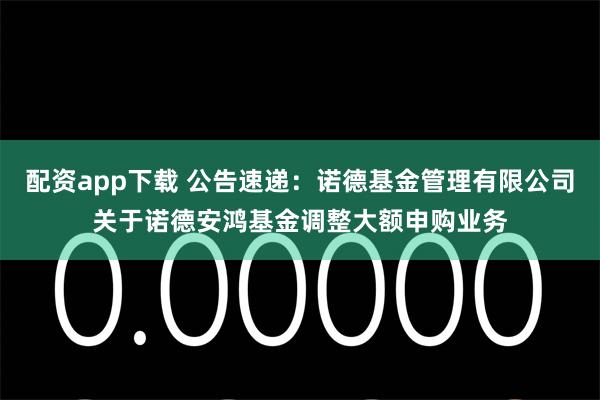 配资app下载 公告速递：诺德基金管理有限公司关于诺德安鸿基金调整大额申购业务
