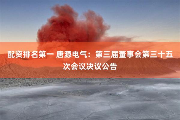 配资排名第一 唐源电气：第三届董事会第三十五次会议决议公告