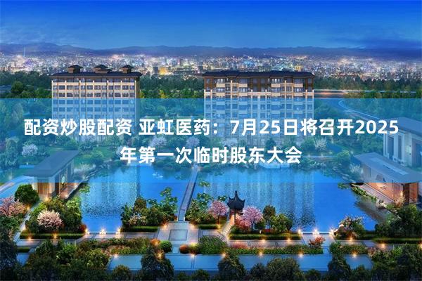 配资炒股配资 亚虹医药：7月25日将召开2025年第一次临时股东大会