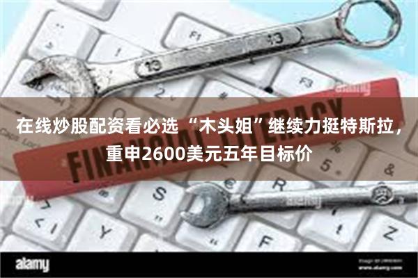 在线炒股配资看必选 “木头姐”继续力挺特斯拉，重申2600美元五年目标价