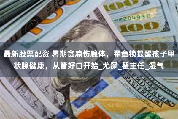 最新股票配资 暑期贪凉伤腺体，翟章锁提醒孩子甲状腺健康，从管好口开始_尤深_翟主任_湿气