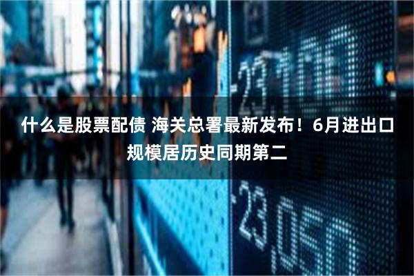 什么是股票配债 海关总署最新发布！6月进出口规模居历史同期第二