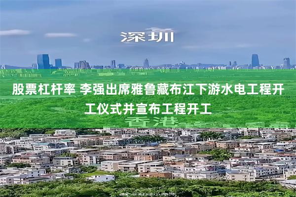 股票杠杆率 李强出席雅鲁藏布江下游水电工程开工仪式并宣布工程开工