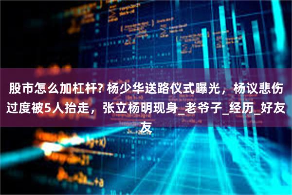 股市怎么加杠杆? 杨少华送路仪式曝光，杨议悲伤过度被5人抬走，张立杨明现身_老爷子_经历_好友