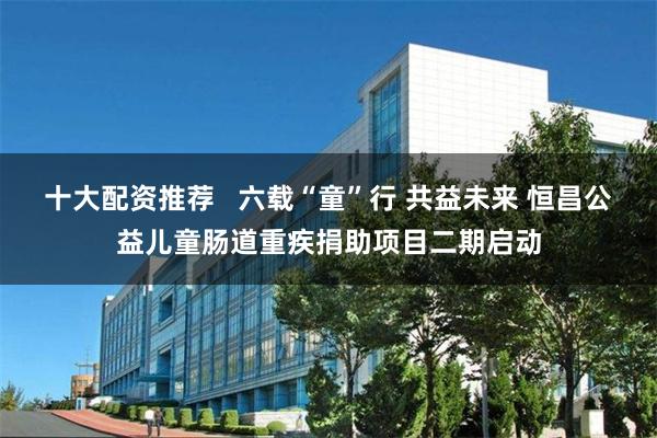 十大配资推荐   六载“童”行 共益未来 恒昌公益儿童肠道重疾捐助项目二期启动