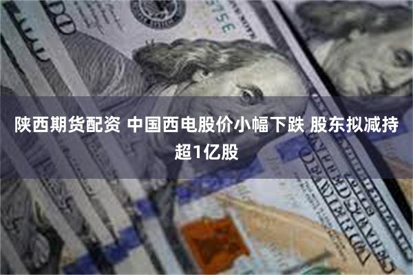 陕西期货配资 中国西电股价小幅下跌 股东拟减持超1亿股