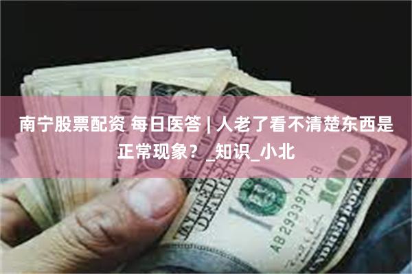 南宁股票配资 每日医答 | 人老了看不清楚东西是正常现象？_知识_小北