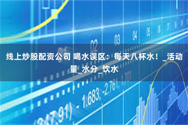 线上炒股配资公司 喝水误区：每天八杯水！_活动量_水分_饮水
