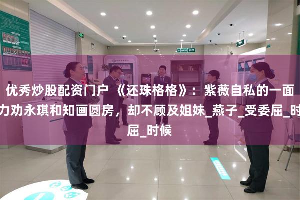 优秀炒股配资门户 《还珠格格》：紫薇自私的一面，力劝永琪和知画圆房，却不顾及姐妹_燕子_受委屈_时候