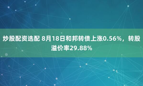 炒股配资选配 8月18日和邦转债上涨0.56%，转股溢价率29.88%