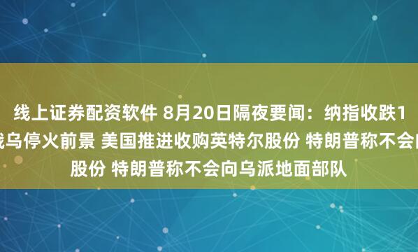 线上证券配资软件 8月20日隔夜要闻：纳指收跌1.4% 市场关注俄乌停火前景 美国推进收购英特尔股份 特朗普称不会向乌派地面部队