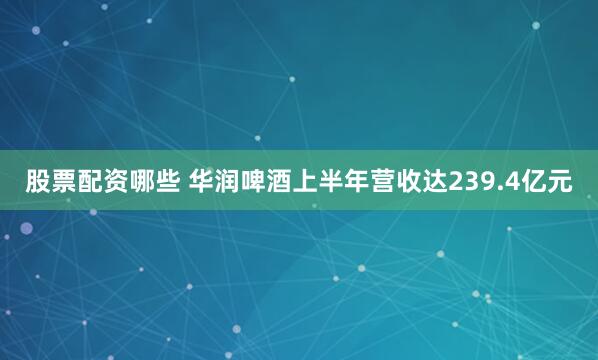 股票配资哪些 华润啤酒上半年营收达239.4亿元