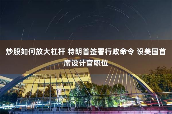 炒股如何放大杠杆 特朗普签署行政命令 设美国首席设计官职位