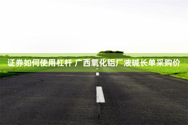 证券如何使用杠杆 广西氧化铝厂液碱长单采购价