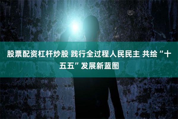 股票配资杠杆炒股 践行全过程人民民主 共绘“十五五”发展新蓝图