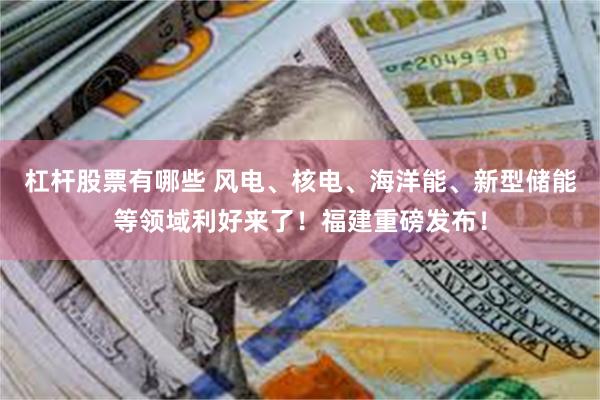 杠杆股票有哪些 风电、核电、海洋能、新型储能等领域利好来了！福建重磅发布！