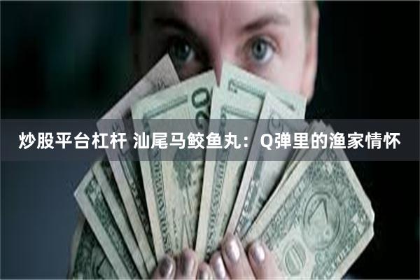炒股平台杠杆 汕尾马鲛鱼丸：Q弹里的渔家情怀