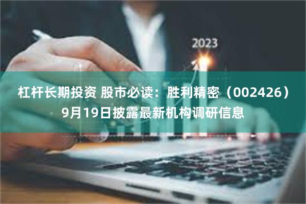 杠杆长期投资 股市必读：胜利精密（002426）9月19日披露最新机构调研信息