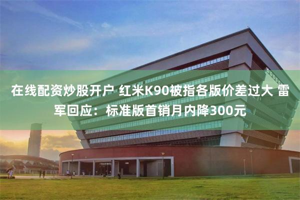 在线配资炒股开户 红米K90被指各版价差过大 雷军回应:标准版首销月内降300元